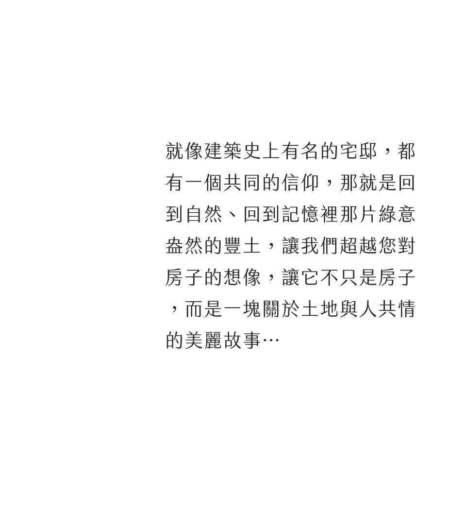 就像建築史上有名的宅邸，都有一個共同的信仰，那就是回到自然、回到記憶裡那片綠意盎然的豐土，讓我們超越您對房子的想像，讓它不只是房子，而是一塊關於土地與人共情的美麗故事…